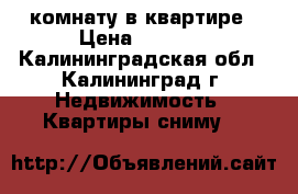 комнату в квартире › Цена ­ 3 500 - Калининградская обл., Калининград г. Недвижимость » Квартиры сниму   